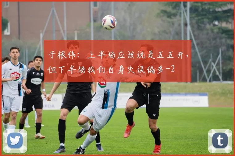 于根伟：上半场应该说是五五开，但下半场我们自身失误偏多