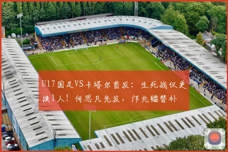 U17国足VS卡塔尔首发：生死战仅更换1人！何思凡先发，邝兆镭替补