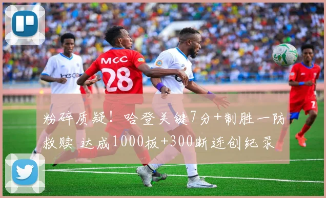 粉碎质疑！哈登关键7分+制胜一防救赎 达成1000板+300断连创纪录