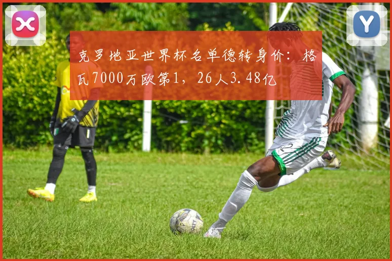 克罗地亚世界杯名单德转身价：格瓦7000万欧第1，26人3.48亿