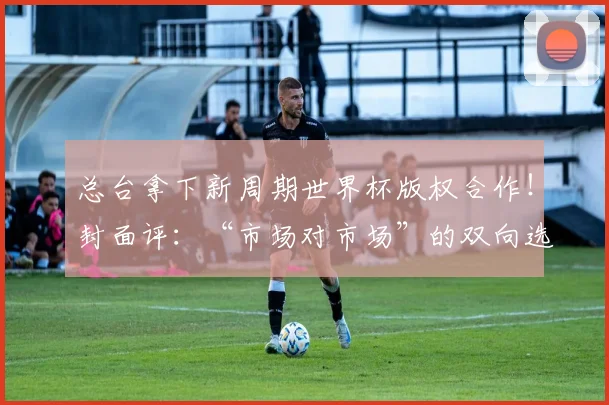 总台拿下新周期世界杯版权合作！封面评：“市场对市场”的双向选择，才是版权合作的本质