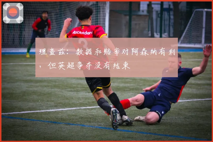 理查兹：数据和赔率对阿森纳有利，但英超争夺没有结束