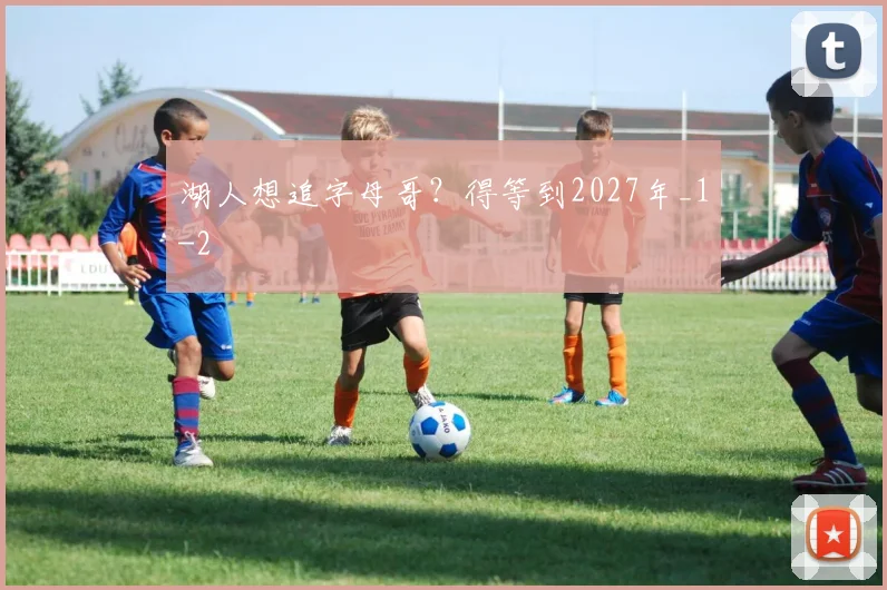 湖人想追字母哥？得等到2027年_1