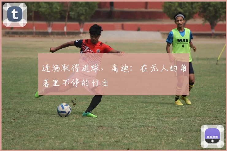 连场取得进球，高迪：在无人的角落里不停的付出