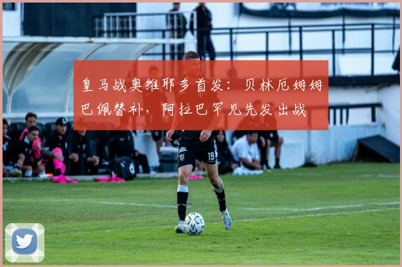 皇马战奥维耶多首发：贝林厄姆姆巴佩替补，阿拉巴罕见先发出战