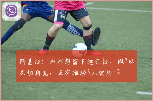 斯基拉：加帅想留下迪巴拉、佩7以及切利克，正在推动3人续约