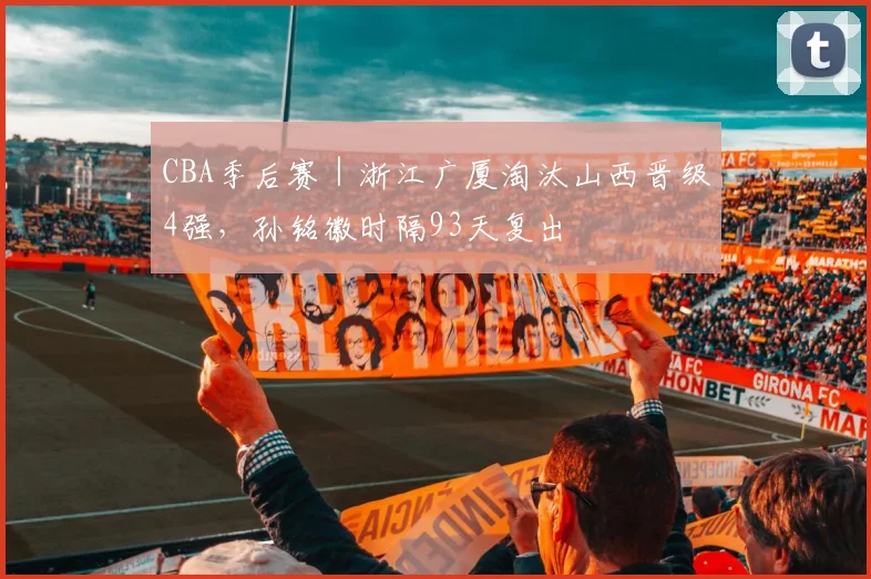 CBA季后赛｜浙江广厦淘汰山西晋级4强，孙铭徽时隔93天复出