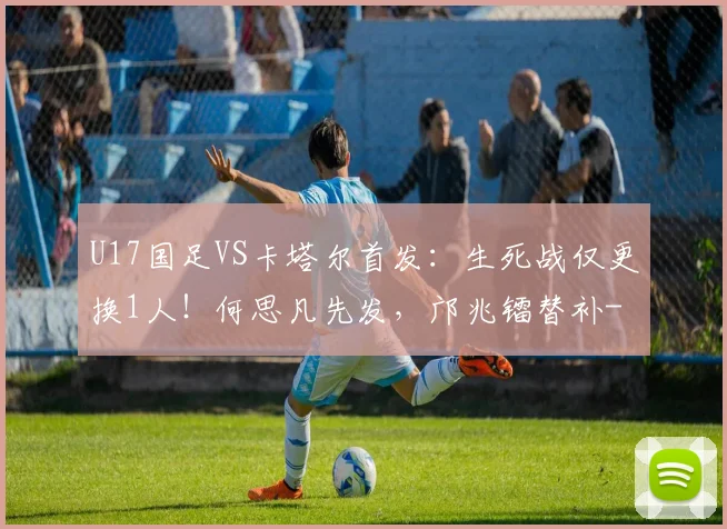 U17国足VS卡塔尔首发：生死战仅更换1人！何思凡先发，邝兆镭替补