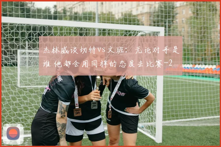 杰林威谈切特vs文班：无论对手是谁 他都会用同样的态度去比赛