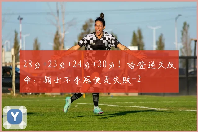 28分+23分+24分+30分！哈登逆天改命，骑士不夺冠便是失败
