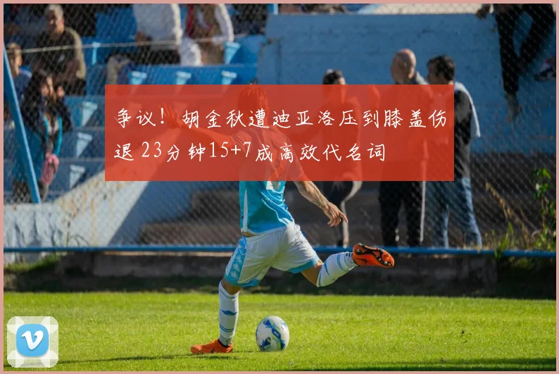 争议！胡金秋遭迪亚洛压到膝盖伤退 23分钟15+7成高效代名词