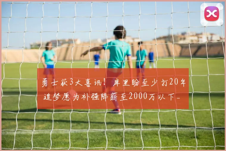 勇士获3大喜讯！库里盼至少打20年 追梦愿为补强降薪至2000万以下_1