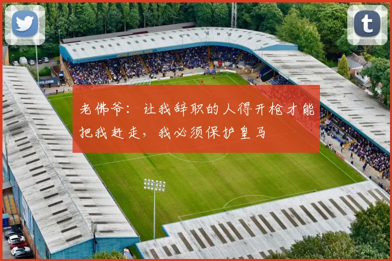 老佛爷：让我辞职的人得开枪才能把我赶走，我必须保护皇马