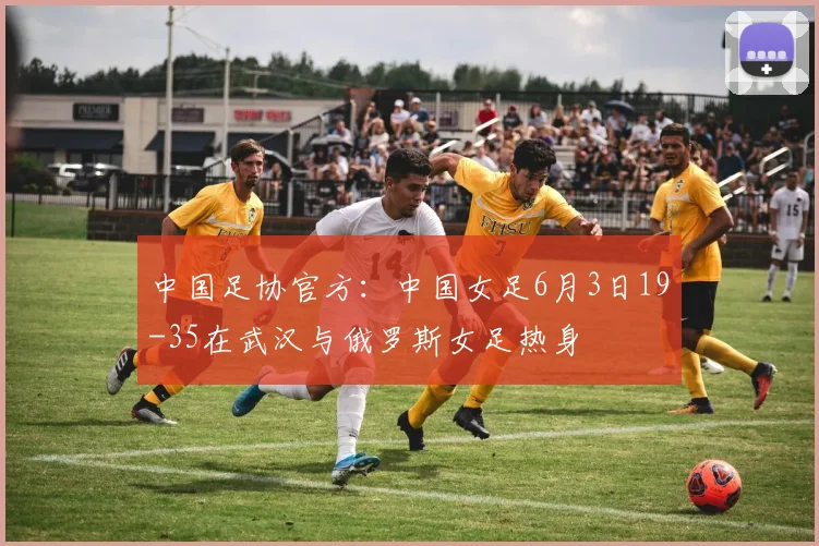 中国足协官方：中国女足6月3日19-35在武汉与俄罗斯女足热身