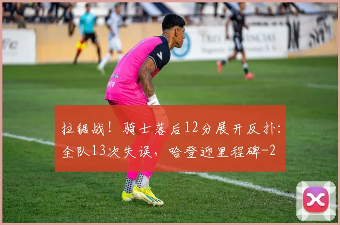 拉锯战！骑士落后12分展开反扑：全队13次失误，哈登迎里程碑