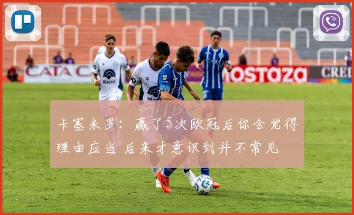 卡塞米罗：赢了5次欧冠后你会觉得理由应当 后来才意识到并不常见
