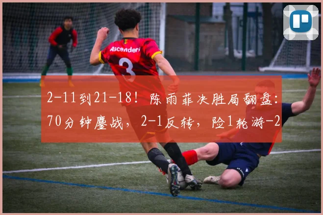 2-11到21-18！陈雨菲决胜局翻盘：70分钟鏖战，2-1反转，险1轮游