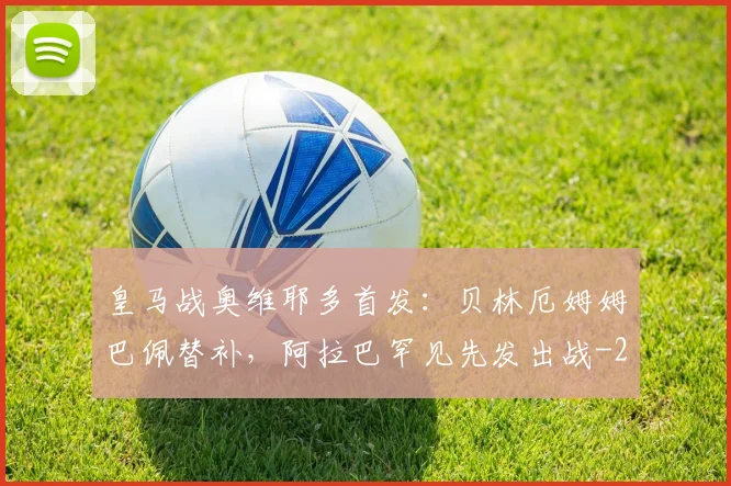 皇马战奥维耶多首发：贝林厄姆姆巴佩替补，阿拉巴罕见先发出战