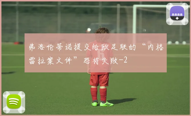 弗洛伦蒂诺提交给欧足联的“内格雷拉案文件”恐将失败