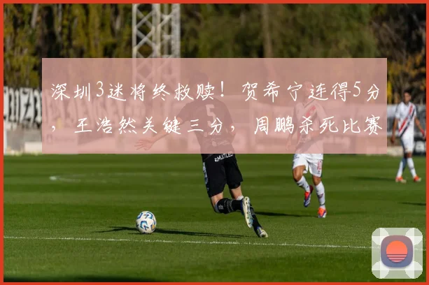 深圳3迷将终救赎！贺希宁连得5分，王浩然关键三分，周鹏杀死比赛