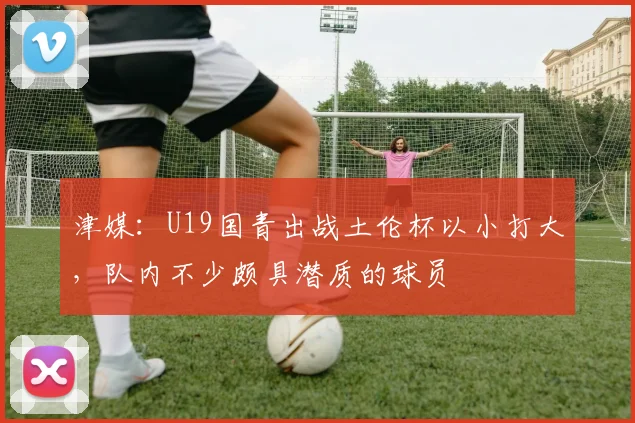 津媒：U19国青出战土伦杯以小打大，队内不少颇具潜质的球员
