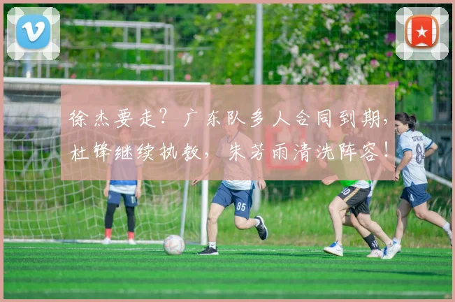 徐杰要走？广东队多人合同到期，杜锋继续执教，朱芳雨清洗阵容！