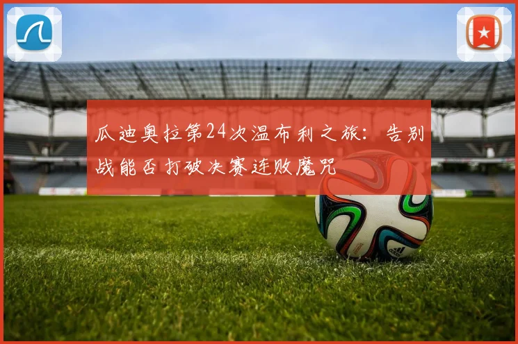瓜迪奥拉第24次温布利之旅：告别战能否打破决赛连败魔咒