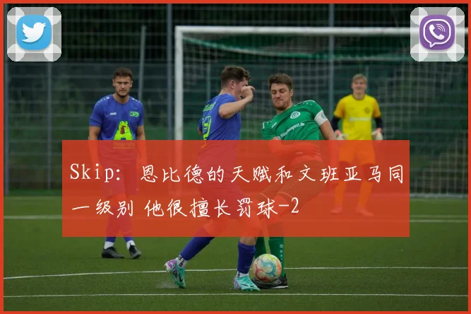 Skip：恩比德的天赋和文班亚马同一级别 他很擅长罚球
