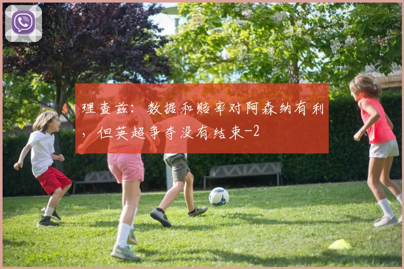 理查兹：数据和赔率对阿森纳有利，但英超争夺没有结束