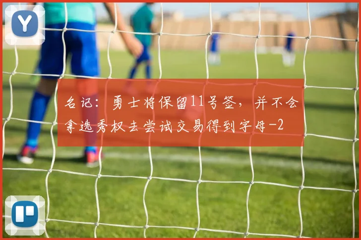 名记：勇士将保留11号签，并不会拿选秀权去尝试交易得到字母
