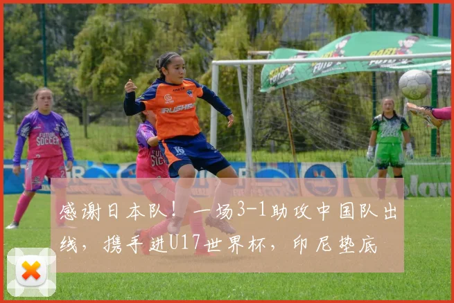 感谢日本队！一场3-1助攻中国队出线，携手进U17世界杯，印尼垫底