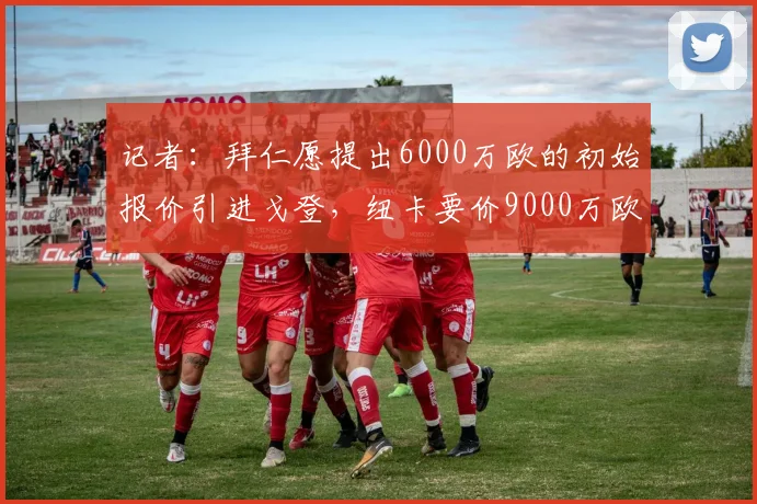 记者：拜仁愿提出6000万欧的初始报价引进戈登，纽卡要价9000万欧