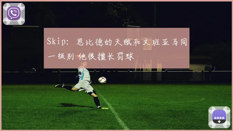 Skip：恩比德的天赋和文班亚马同一级别 他很擅长罚球