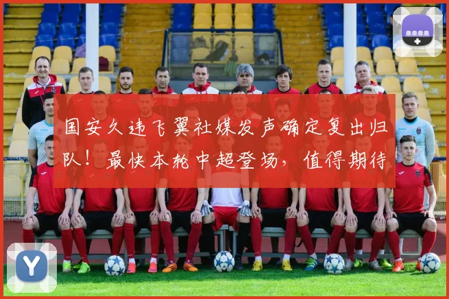 国安久违飞翼社媒发声确定复出归队！最快本轮中超登场，值得期待