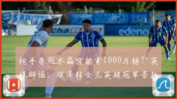枪手夺冠水晶宫能拿1000万镑？英媒辟谣：埃泽转会无英超冠军条款