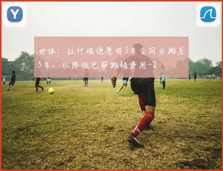 世体：拉什福德愿将3年合同分摊至5年，以降低巴萨摊销费用
