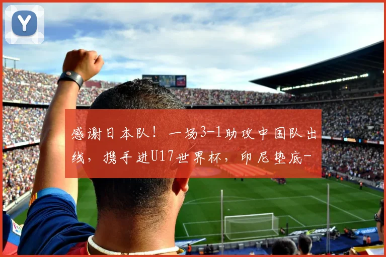 感谢日本队！一场3-1助攻中国队出线，携手进U17世界杯，印尼垫底