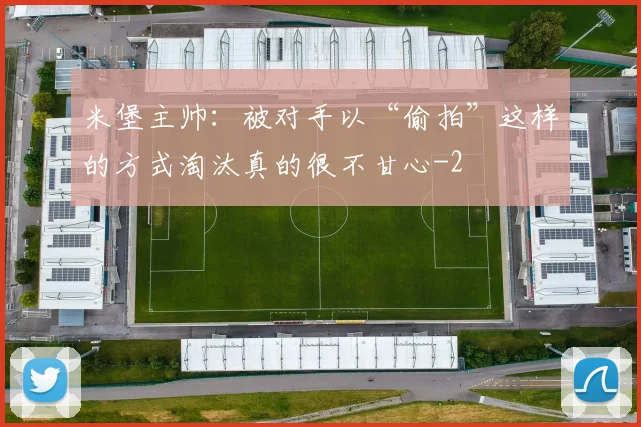 米堡主帅：被对手以“偷拍”这样的方式淘汰真的很不甘心