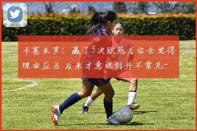 卡塞米罗：赢了5次欧冠后你会觉得理由应当 后来才意识到并不常见