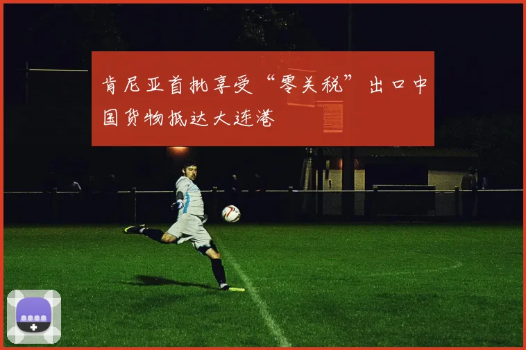肯尼亚首批享受“零关税”出口中国货物抵达大连港