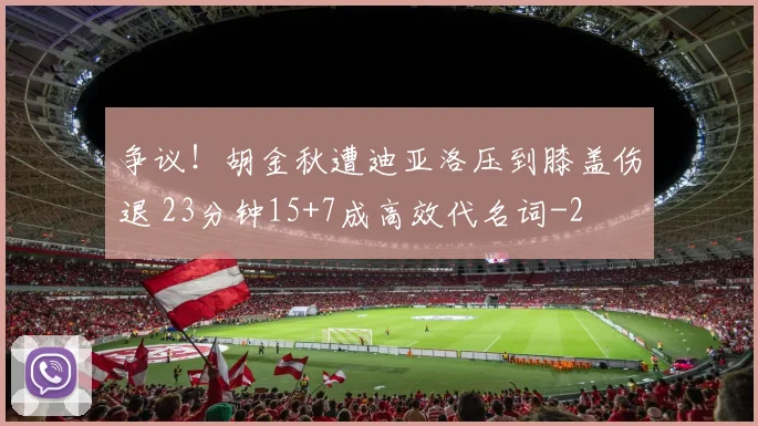 争议！胡金秋遭迪亚洛压到膝盖伤退 23分钟15+7成高效代名词