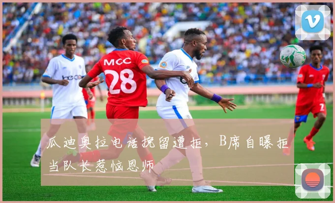 瓜迪奥拉电话挽留遭拒，B席自曝拒当队长惹恼恩师