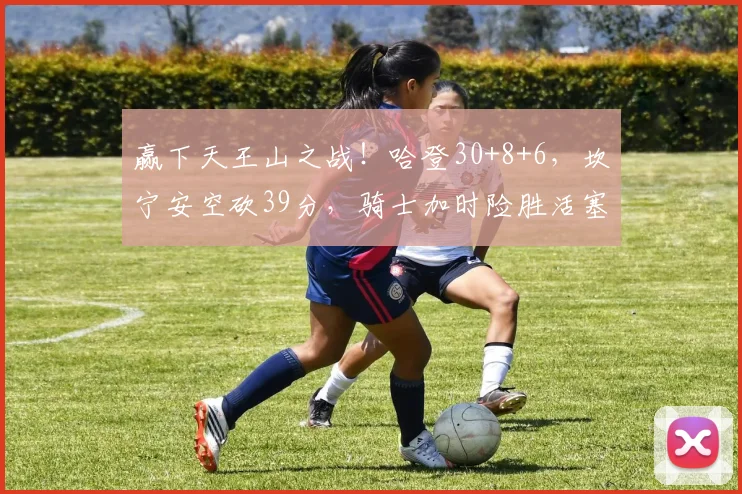 赢下天王山之战！哈登30+8+6，坎宁安空砍39分，骑士加时险胜活塞