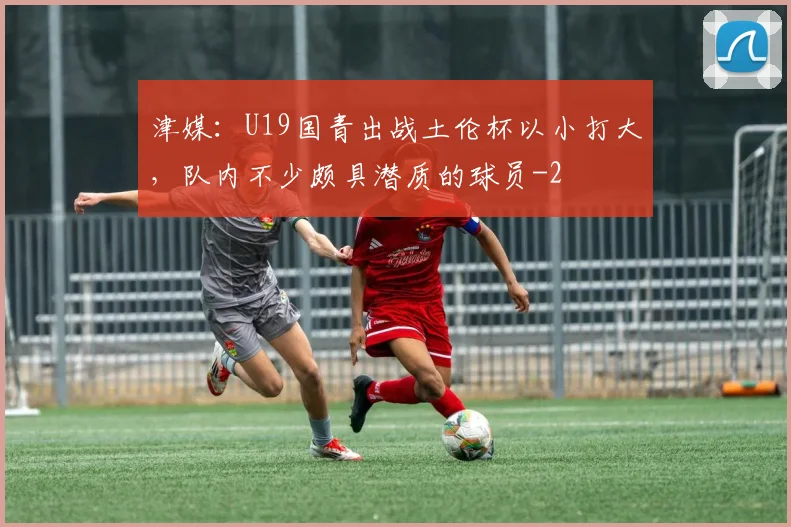 津媒：U19国青出战土伦杯以小打大，队内不少颇具潜质的球员
