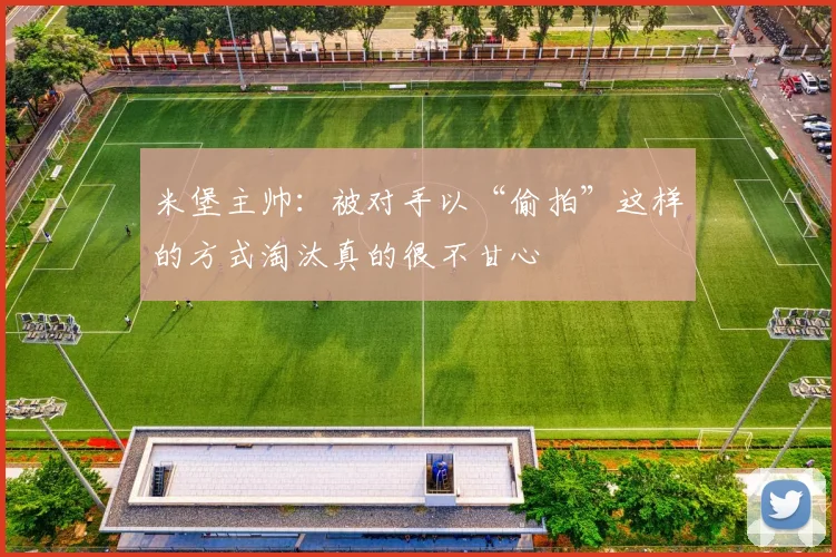 米堡主帅：被对手以“偷拍”这样的方式淘汰真的很不甘心