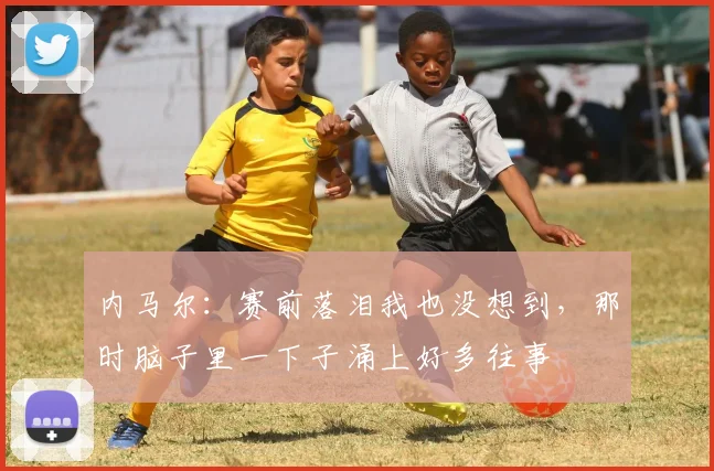 内马尔：赛前落泪我也没想到，那时脑子里一下子涌上好多往事