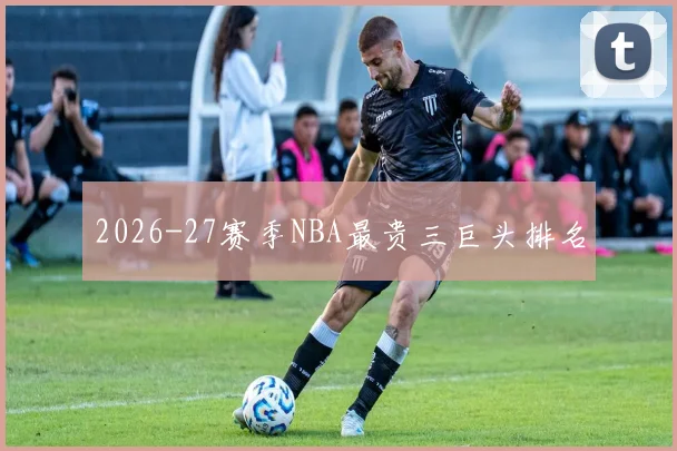 2026-27赛季NBA最贵三巨头排名