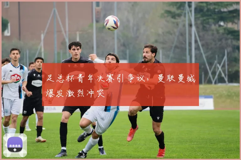 足总杯青年决赛引争议，曼联曼城爆发激烈冲突