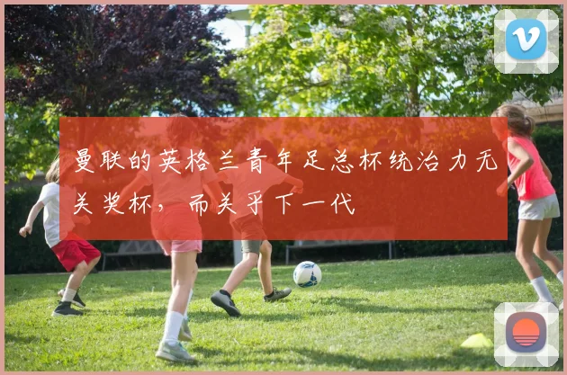曼联的英格兰青年足总杯统治力无关奖杯，而关乎下一代