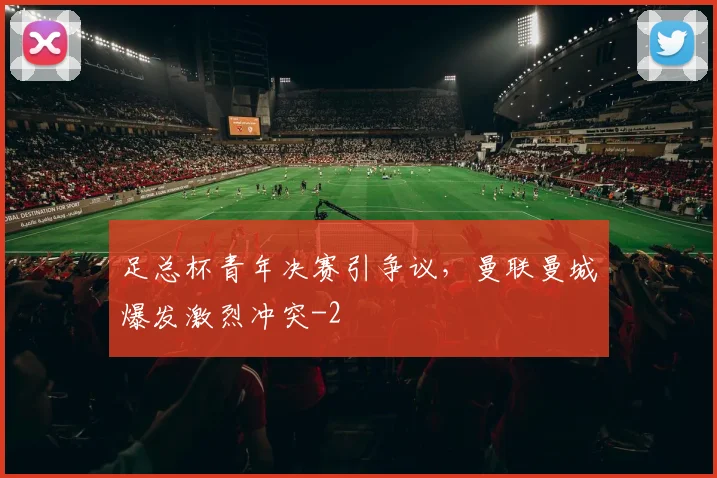 足总杯青年决赛引争议，曼联曼城爆发激烈冲突